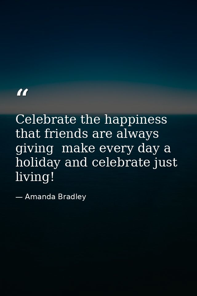 Celebrate the happiness that friends are always giving  make every day a holiday and celebrate just living! — Amanda Bradley