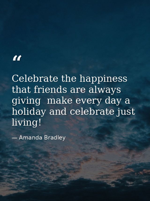 Celebrate the happiness that friends are always giving  make every day a holiday and celebrate just living! — Amanda Bradley