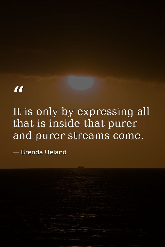 It is only by expressing all that is inside that purer and purer streams come. — Brenda Ueland
