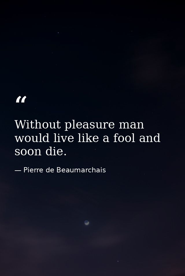 Without pleasure man would live like a fool and soon die. — Pierre de Beaumarchais