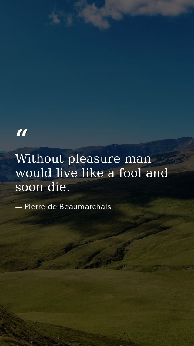 Without pleasure man would live like a fool and soon die. — Pierre de Beaumarchais