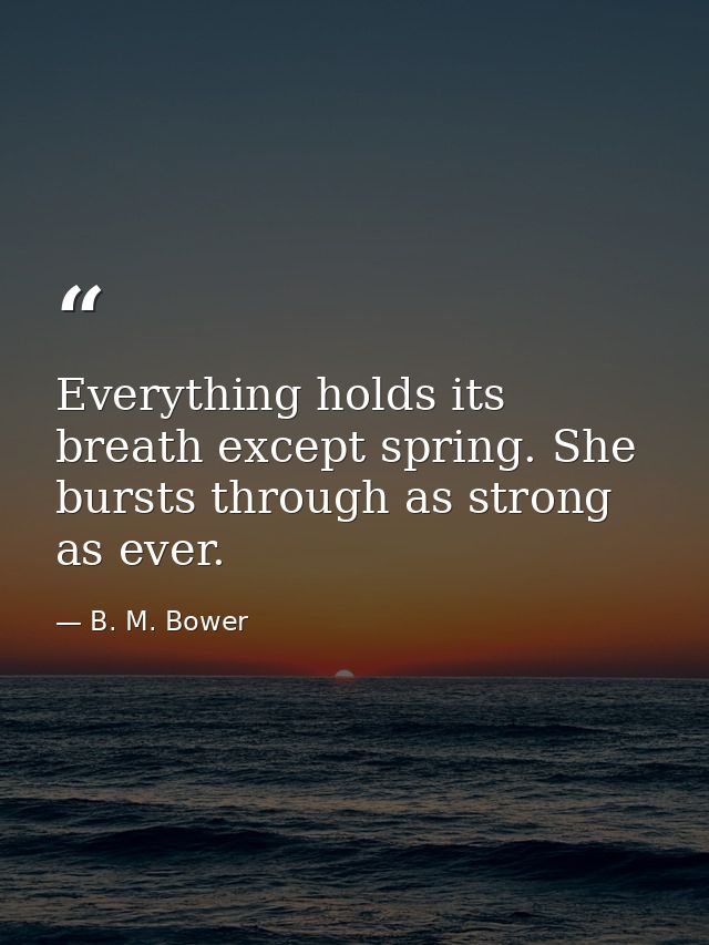 Everything holds its breath except spring. She bursts through as strong as ever. — B. M. Bower