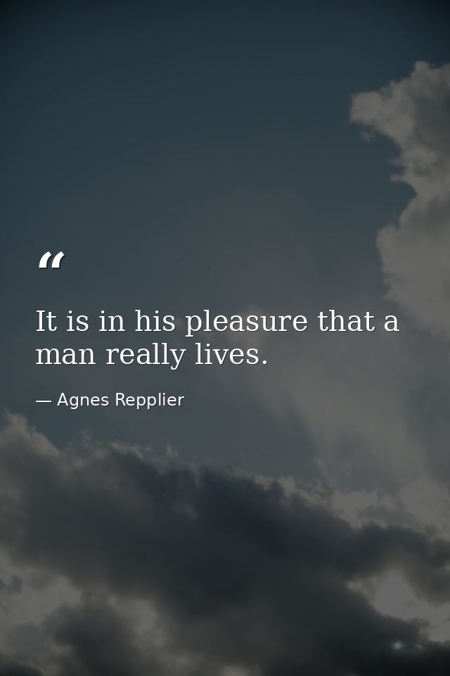 It is in his pleasure that a man really lives. — Agnes Repplier