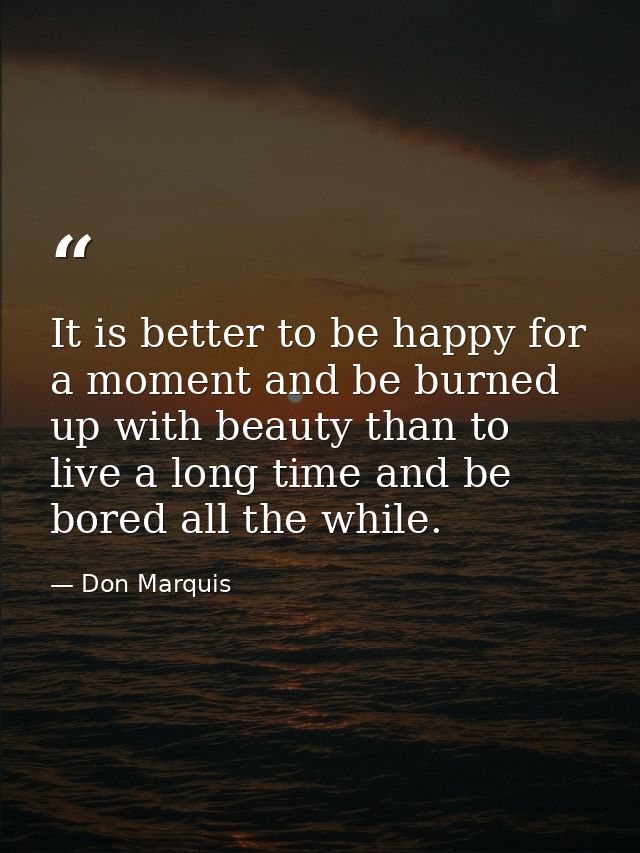 It is better to be happy for a moment and be burned up with beauty than to live a long time and be bored all the while. — Don Marquis