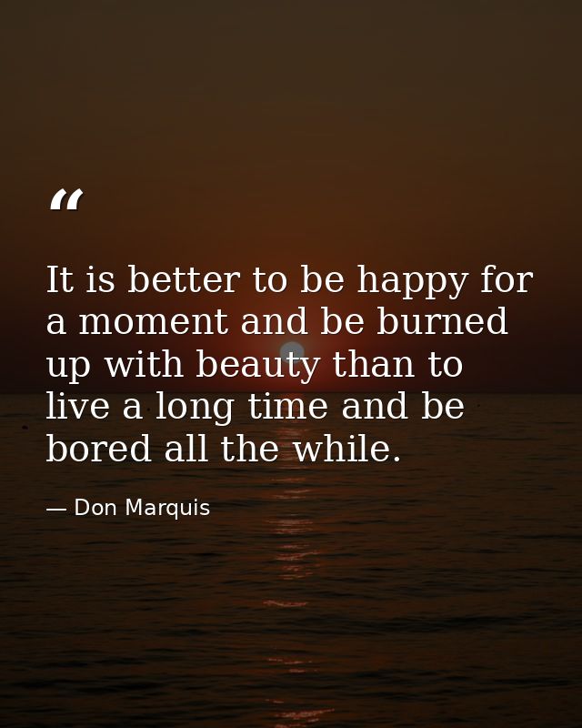 It is better to be happy for a moment and be burned up with beauty than to live a long time and be bored all the while. — Don Marquis