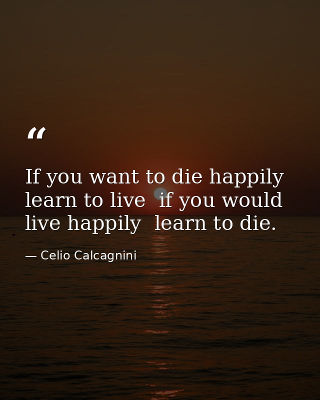 If you want to die happily  learn to live  if you would live happily  learn to die. — Celio Calcagnini