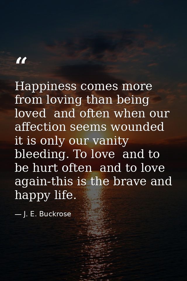 Happiness comes more from loving than being loved  and often when our affection seems wounded it is only our vanity blee — J. E. Buckrose