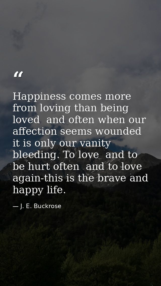 Happiness comes more from loving than being loved  and often when our affection seems wounded it is only our vanity blee — J. E. Buckrose