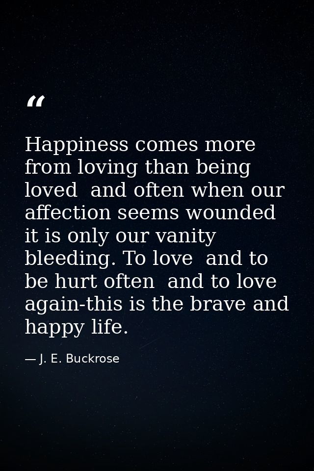 Happiness comes more from loving than being loved  and often when our affection seems wounded it is only our vanity blee — J. E. Buckrose