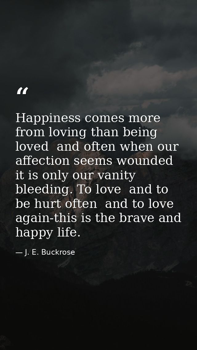 Happiness comes more from loving than being loved  and often when our affection seems wounded it is only our vanity blee — J. E. Buckrose