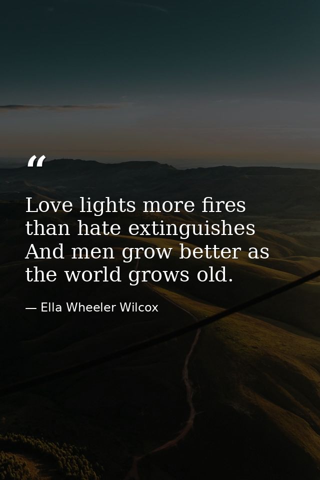 Love lights more fires than hate extinguishes  And men grow better as the world grows old. — Ella Wheeler Wilcox