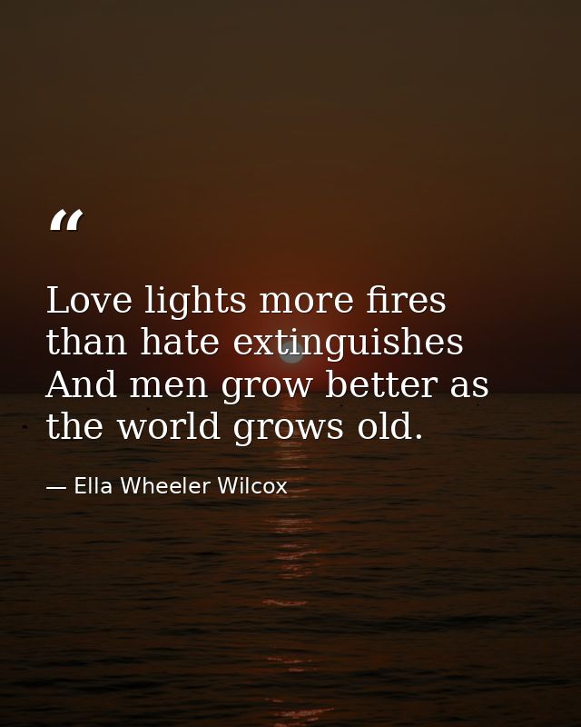 Love lights more fires than hate extinguishes  And men grow better as the world grows old. — Ella Wheeler Wilcox