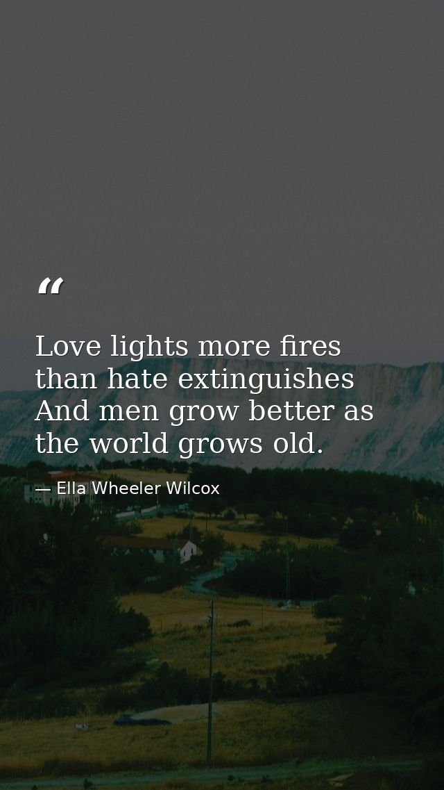 Love lights more fires than hate extinguishes  And men grow better as the world grows old. — Ella Wheeler Wilcox