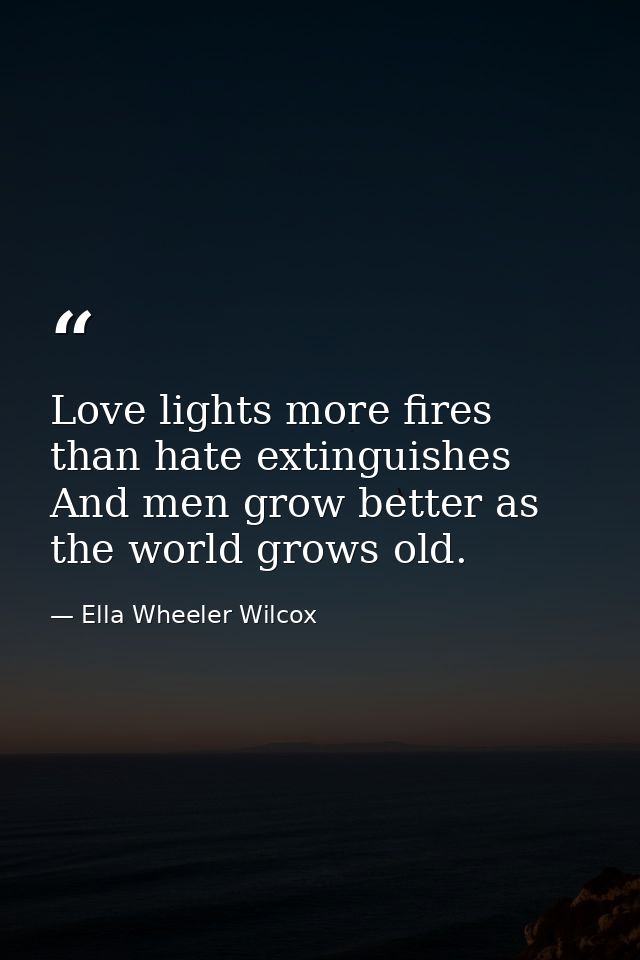 Love lights more fires than hate extinguishes  And men grow better as the world grows old. — Ella Wheeler Wilcox