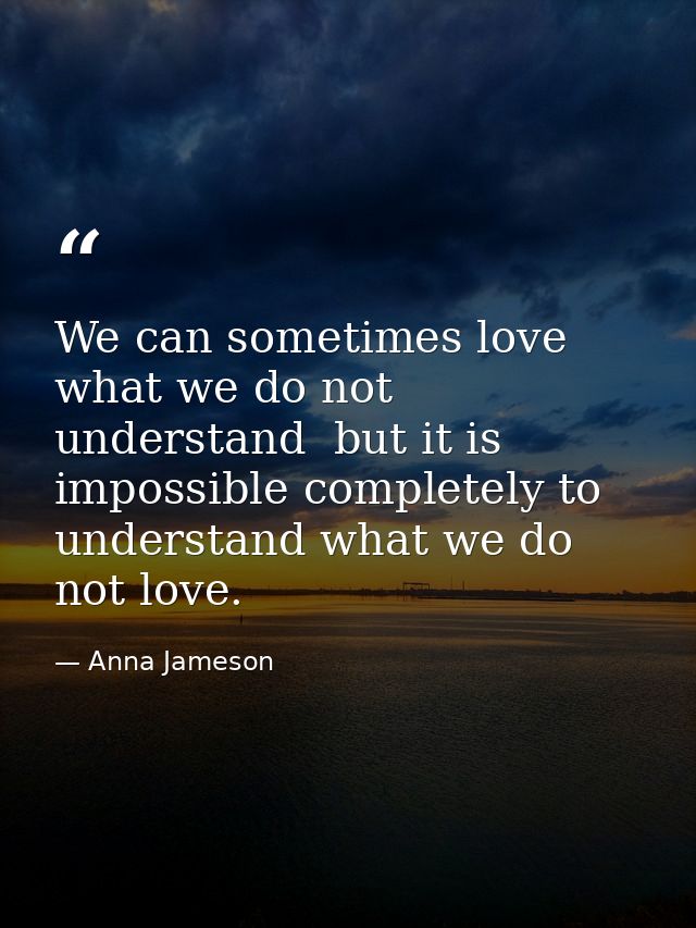 We can sometimes love what we do not understand  but it is impossible completely to understand what we do not love. — Anna Jameson