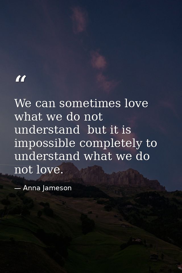 We can sometimes love what we do not understand  but it is impossible completely to understand what we do not love. — Anna Jameson