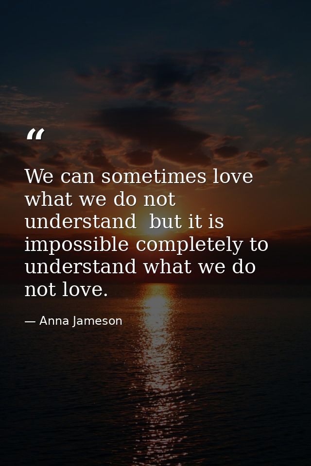 We can sometimes love what we do not understand  but it is impossible completely to understand what we do not love. — Anna Jameson
