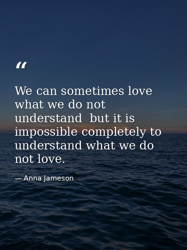 We can sometimes love what we do not understand  but it is impossible completely to understand what we do not love. — Anna Jameson