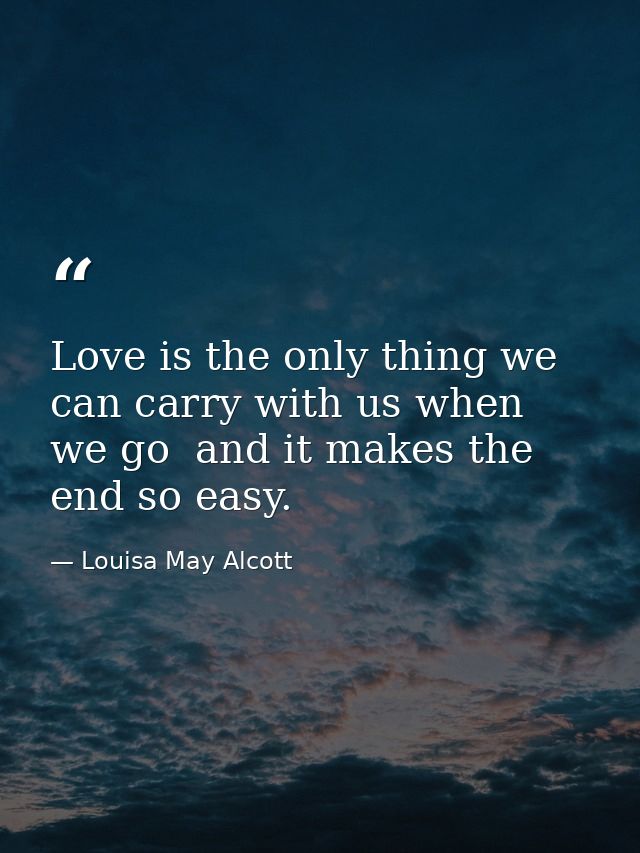 Love is the only thing we can carry with us when we go  and it makes the end so easy. — Louisa May Alcott
