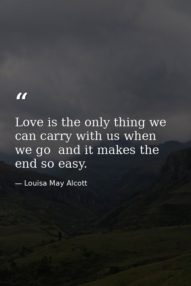 Love is the only thing we can carry with us when we go  and it makes the end so easy. — Louisa May Alcott