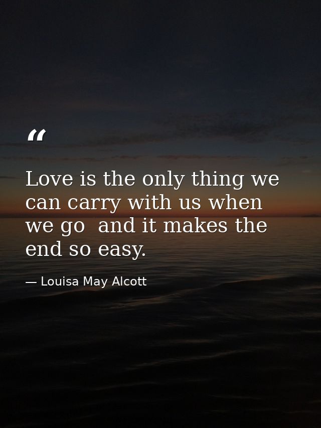 Love is the only thing we can carry with us when we go  and it makes the end so easy. — Louisa May Alcott