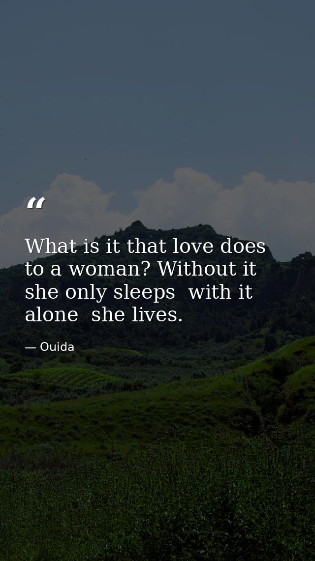 What is it that love does to a woman? Without it  she only sleeps  with it alone  she lives. — Ouida