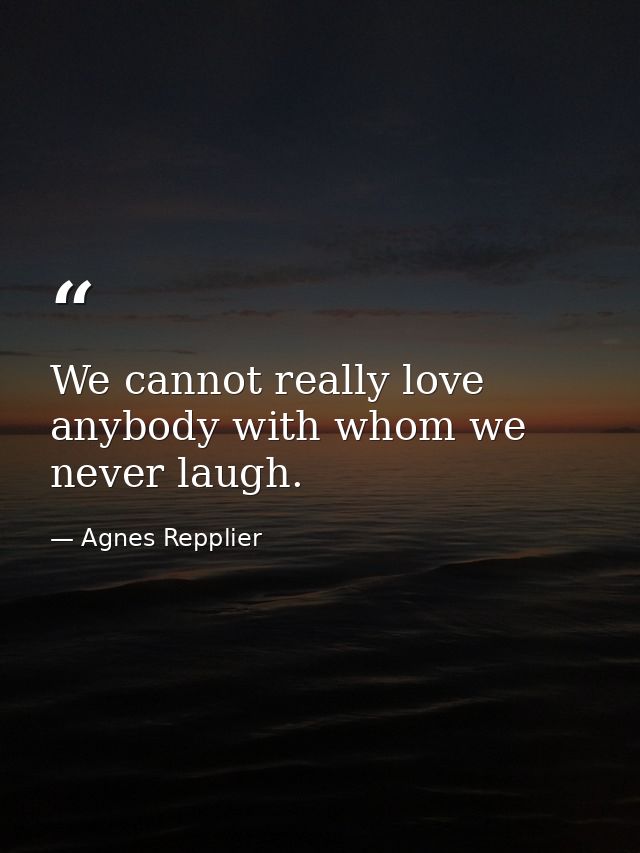 We cannot really love anybody with whom we never laugh. — Agnes Repplier