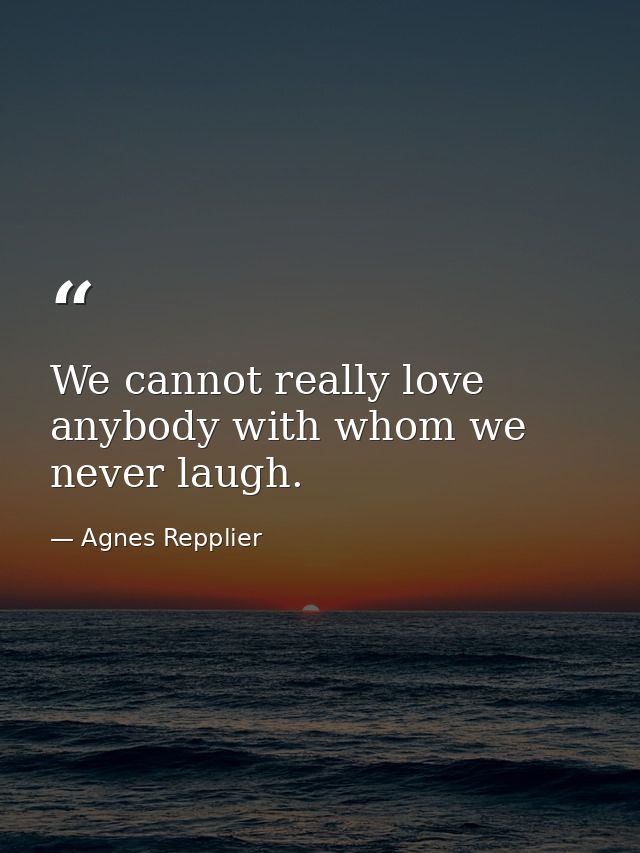 We cannot really love anybody with whom we never laugh. — Agnes Repplier