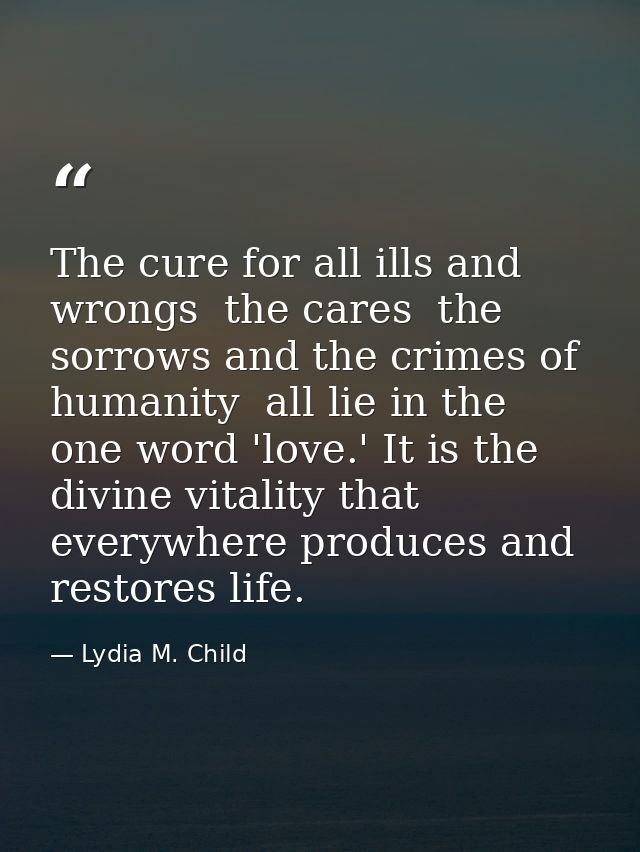 The cure for all ills and wrongs  the cares  the sorrows and the crimes of humanity  all lie in the one word 'love.' It  — Lydia M. Child