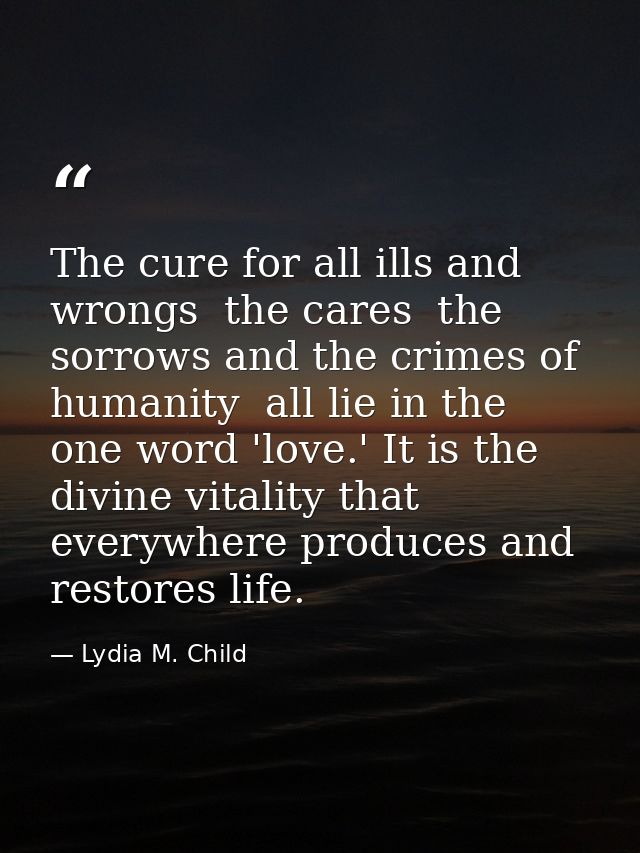 The cure for all ills and wrongs  the cares  the sorrows and the crimes of humanity  all lie in the one word 'love.' It  — Lydia M. Child