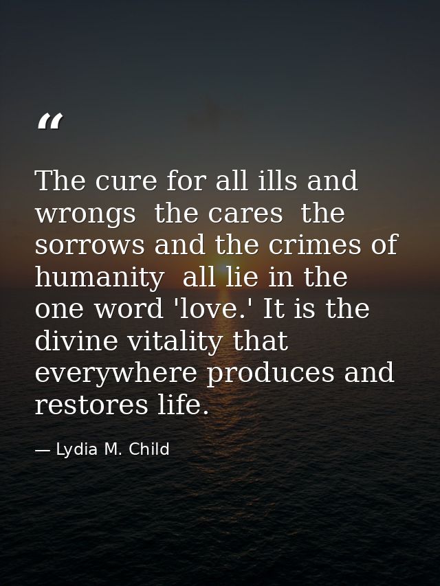 The cure for all ills and wrongs  the cares  the sorrows and the crimes of humanity  all lie in the one word 'love.' It  — Lydia M. Child