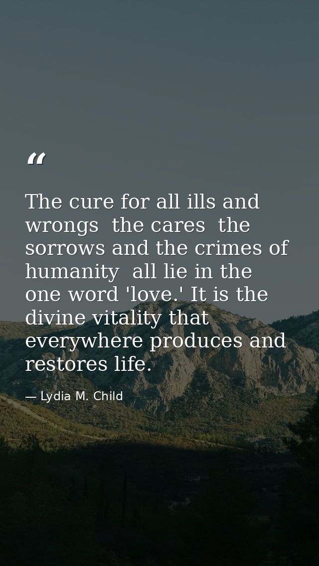 The cure for all ills and wrongs  the cares  the sorrows and the crimes of humanity  all lie in the one word 'love.' It  — Lydia M. Child