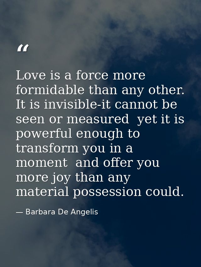 Love is a force more formidable than any other. It is invisible-it cannot be seen or measured  yet it is powerful enough — Barbara De Angelis