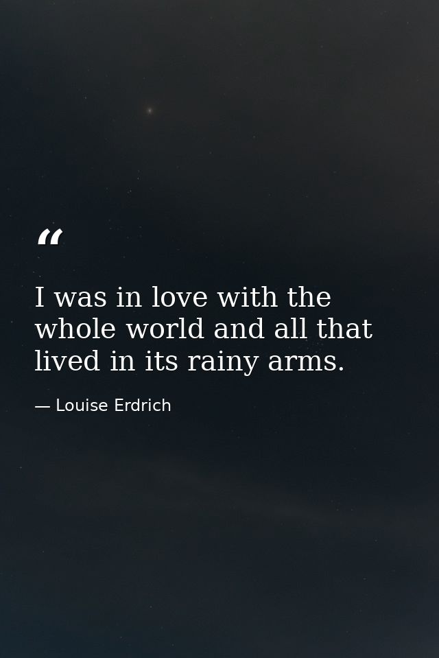 I was in love with the whole world and all that lived in its rainy arms. — Louise Erdrich