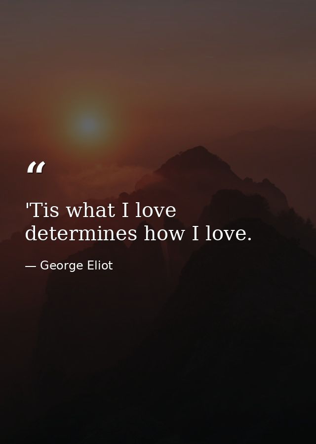 'Tis what I love determines how I love. — George Eliot