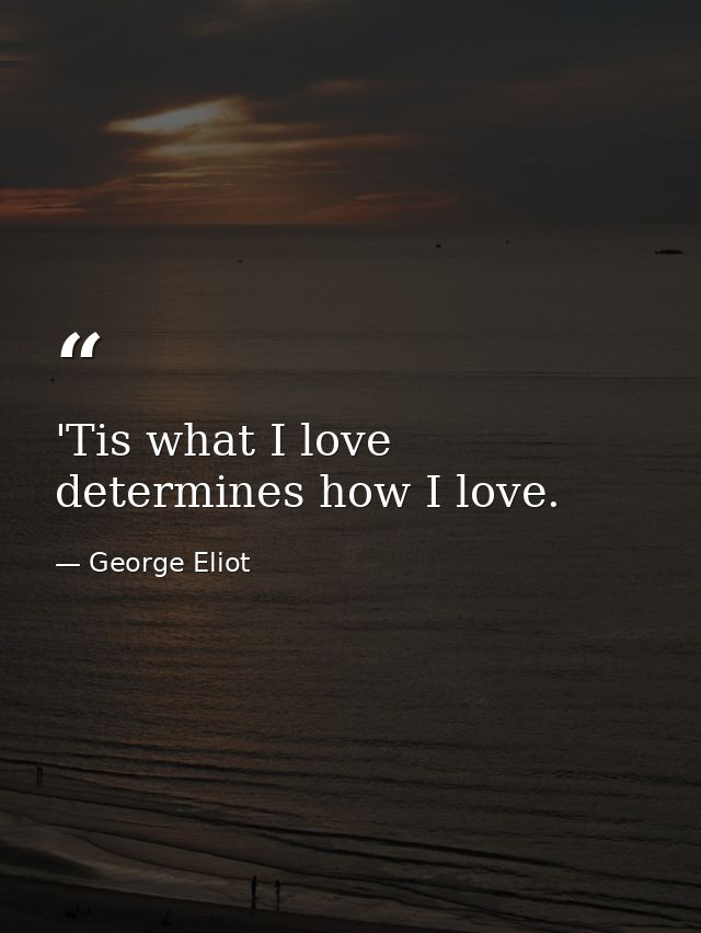 'Tis what I love determines how I love. — George Eliot