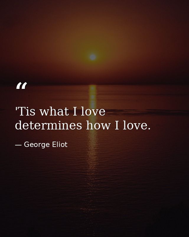 'Tis what I love determines how I love. — George Eliot
