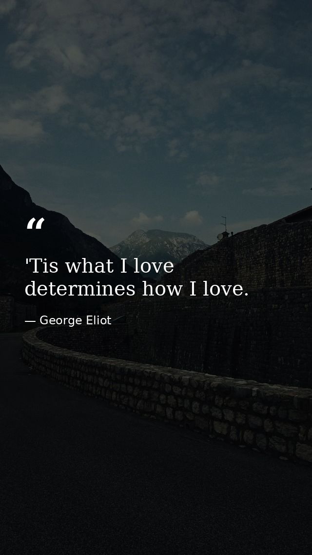 'Tis what I love determines how I love. — George Eliot
