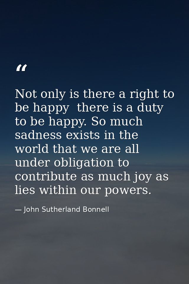 Not only is there a right to be happy  there is a duty to be happy. So much sadness exists in the world that we are all  — John Sutherland Bonnell
