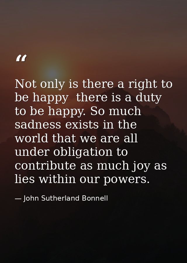 Not only is there a right to be happy  there is a duty to be happy. So much sadness exists in the world that we are all  — John Sutherland Bonnell