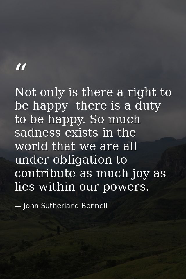 Not only is there a right to be happy  there is a duty to be happy. So much sadness exists in the world that we are all  — John Sutherland Bonnell