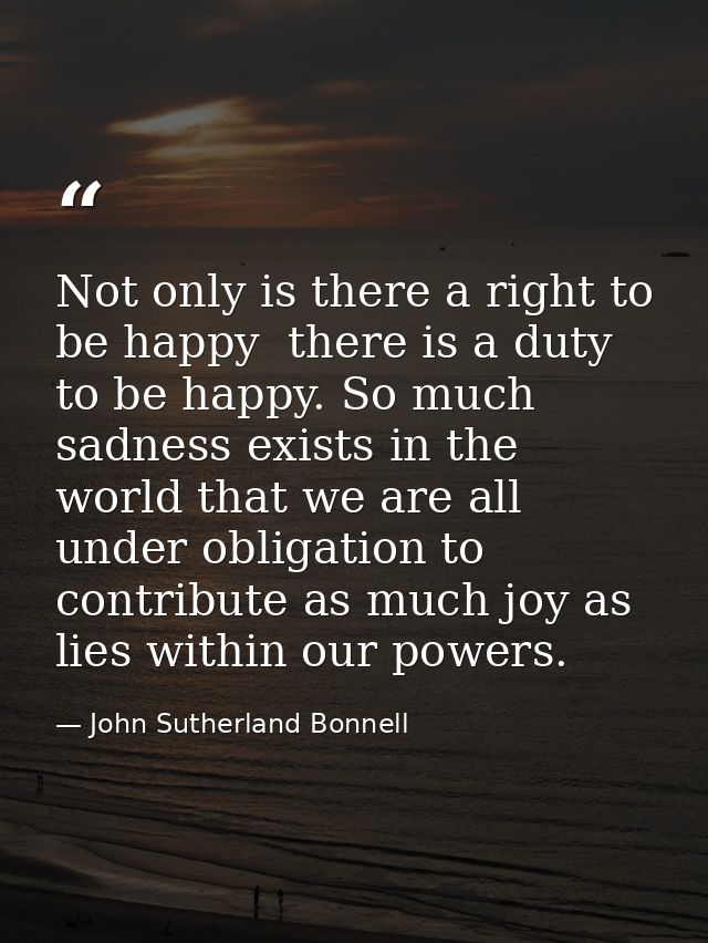 Not only is there a right to be happy  there is a duty to be happy. So much sadness exists in the world that we are all  — John Sutherland Bonnell