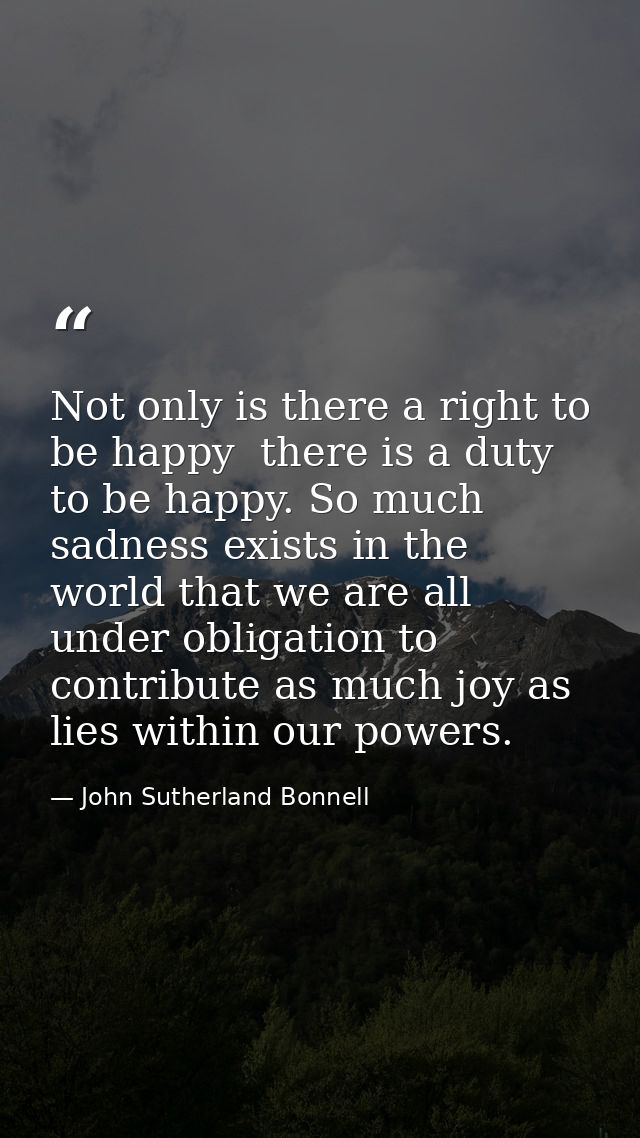 Not only is there a right to be happy  there is a duty to be happy. So much sadness exists in the world that we are all  — John Sutherland Bonnell