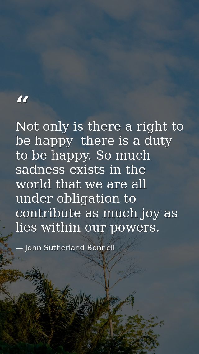 Not only is there a right to be happy  there is a duty to be happy. So much sadness exists in the world that we are all  — John Sutherland Bonnell