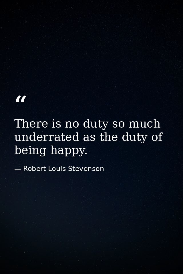 There is no duty so much underrated as the duty of being happy. — Robert Louis Stevenson