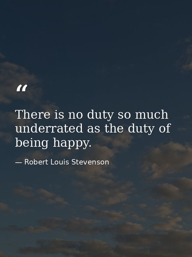 There is no duty so much underrated as the duty of being happy. — Robert Louis Stevenson