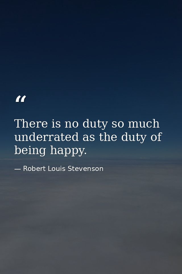 There is no duty so much underrated as the duty of being happy. — Robert Louis Stevenson
