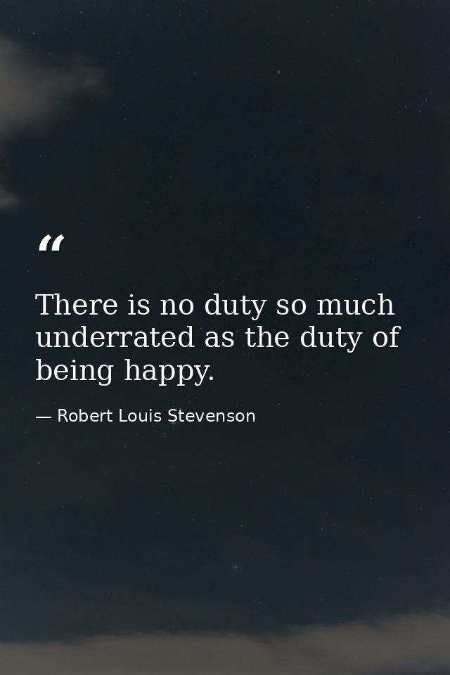 There is no duty so much underrated as the duty of being happy. — Robert Louis Stevenson
