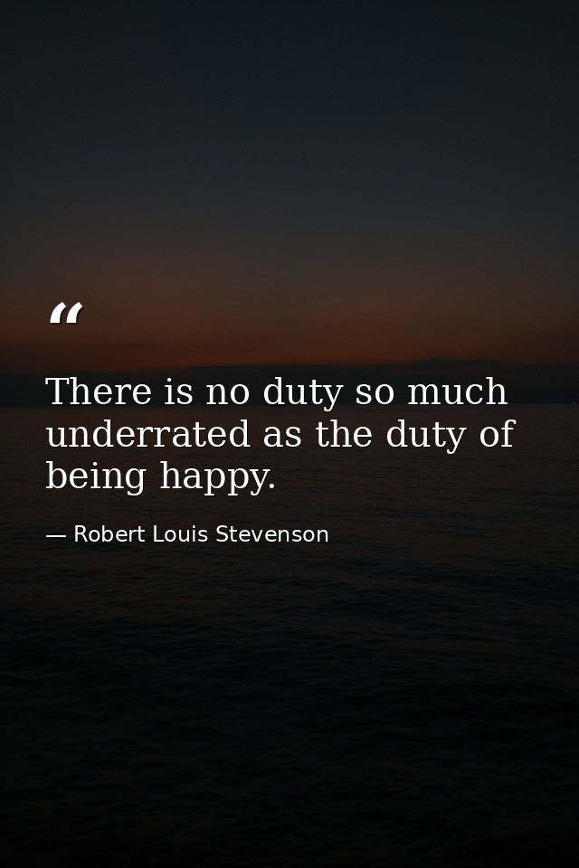 There is no duty so much underrated as the duty of being happy. — Robert Louis Stevenson