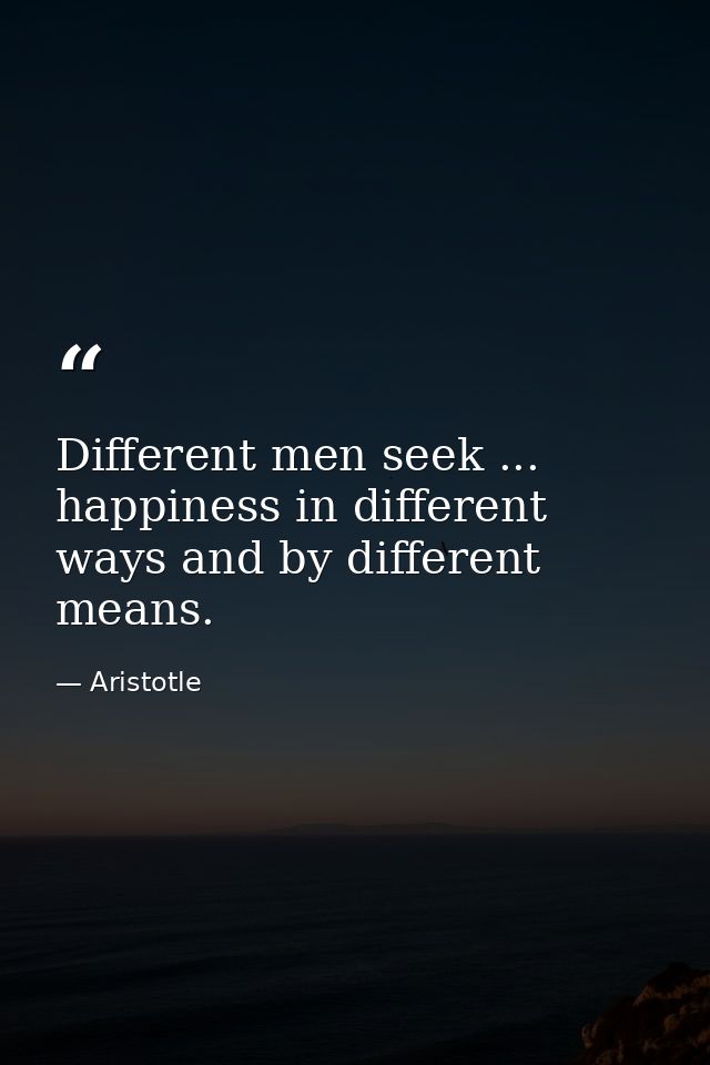 Different men seek ... happiness in different ways and by different means. — Aristotle
